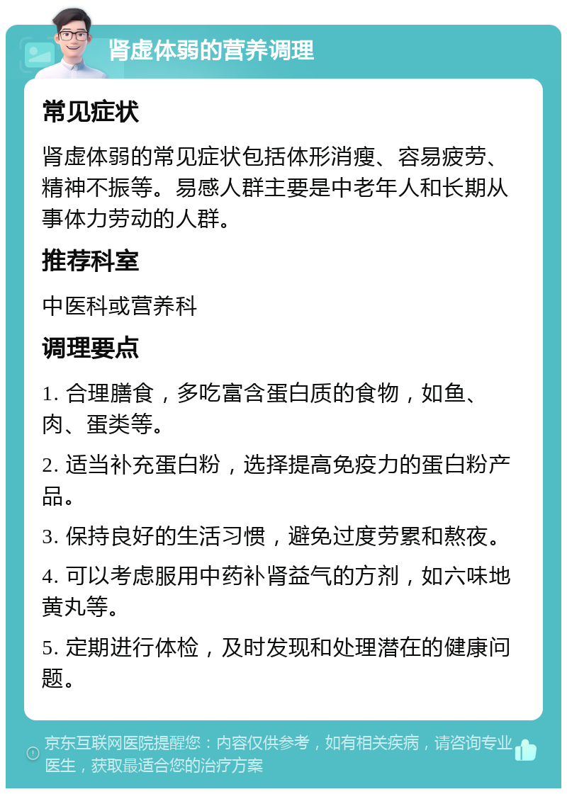 肾虚体弱的营养调理 常见症状 肾虚体弱的常见症状包括体形消瘦、容易疲劳、精神不振等。易感人群主要是中老年人和长期从事体力劳动的人群。 推荐科室 中医科或营养科 调理要点 1. 合理膳食，多吃富含蛋白质的食物，如鱼、肉、蛋类等。 2. 适当补充蛋白粉，选择提高免疫力的蛋白粉产品。 3. 保持良好的生活习惯，避免过度劳累和熬夜。 4. 可以考虑服用中药补肾益气的方剂，如六味地黄丸等。 5. 定期进行体检，及时发现和处理潜在的健康问题。