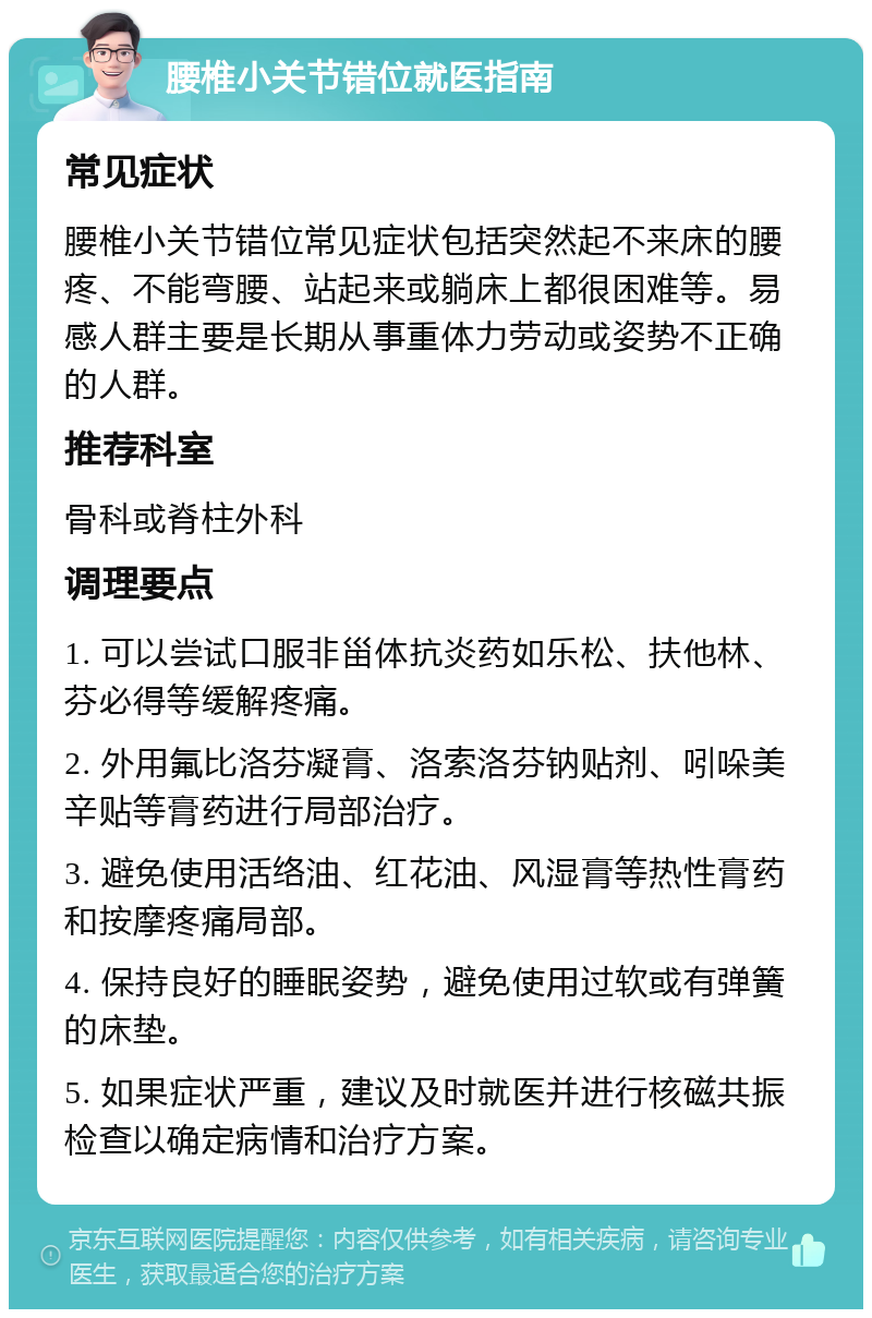 腰椎小关节错位就医指南 常见症状 腰椎小关节错位常见症状包括突然起不来床的腰疼、不能弯腰、站起来或躺床上都很困难等。易感人群主要是长期从事重体力劳动或姿势不正确的人群。 推荐科室 骨科或脊柱外科 调理要点 1. 可以尝试口服非甾体抗炎药如乐松、扶他林、芬必得等缓解疼痛。 2. 外用氟比洛芬凝膏、洛索洛芬钠贴剂、吲哚美辛贴等膏药进行局部治疗。 3. 避免使用活络油、红花油、风湿膏等热性膏药和按摩疼痛局部。 4. 保持良好的睡眠姿势，避免使用过软或有弹簧的床垫。 5. 如果症状严重，建议及时就医并进行核磁共振检查以确定病情和治疗方案。