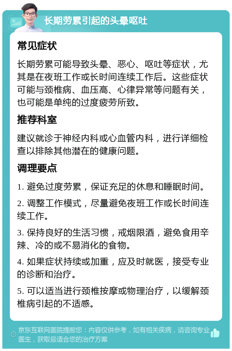 长期劳累引起的头晕呕吐 常见症状 长期劳累可能导致头晕、恶心、呕吐等症状，尤其是在夜班工作或长时间连续工作后。这些症状可能与颈椎病、血压高、心律异常等问题有关，也可能是单纯的过度疲劳所致。 推荐科室 建议就诊于神经内科或心血管内科，进行详细检查以排除其他潜在的健康问题。 调理要点 1. 避免过度劳累，保证充足的休息和睡眠时间。 2. 调整工作模式，尽量避免夜班工作或长时间连续工作。 3. 保持良好的生活习惯，戒烟限酒，避免食用辛辣、冷的或不易消化的食物。 4. 如果症状持续或加重，应及时就医，接受专业的诊断和治疗。 5. 可以适当进行颈椎按摩或物理治疗，以缓解颈椎病引起的不适感。