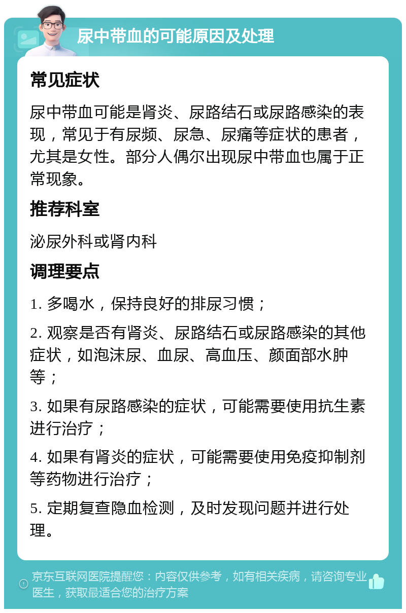 尿中带血的可能原因及处理 常见症状 尿中带血可能是肾炎、尿路结石或尿路感染的表现，常见于有尿频、尿急、尿痛等症状的患者，尤其是女性。部分人偶尔出现尿中带血也属于正常现象。 推荐科室 泌尿外科或肾内科 调理要点 1. 多喝水，保持良好的排尿习惯； 2. 观察是否有肾炎、尿路结石或尿路感染的其他症状，如泡沫尿、血尿、高血压、颜面部水肿等； 3. 如果有尿路感染的症状，可能需要使用抗生素进行治疗； 4. 如果有肾炎的症状，可能需要使用免疫抑制剂等药物进行治疗； 5. 定期复查隐血检测，及时发现问题并进行处理。