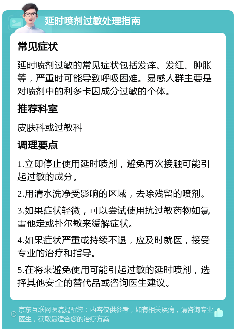 延时喷剂过敏处理指南 常见症状 延时喷剂过敏的常见症状包括发痒、发红、肿胀等，严重时可能导致呼吸困难。易感人群主要是对喷剂中的利多卡因成分过敏的个体。 推荐科室 皮肤科或过敏科 调理要点 1.立即停止使用延时喷剂，避免再次接触可能引起过敏的成分。 2.用清水洗净受影响的区域，去除残留的喷剂。 3.如果症状轻微，可以尝试使用抗过敏药物如氯雷他定或扑尔敏来缓解症状。 4.如果症状严重或持续不退，应及时就医，接受专业的治疗和指导。 5.在将来避免使用可能引起过敏的延时喷剂，选择其他安全的替代品或咨询医生建议。