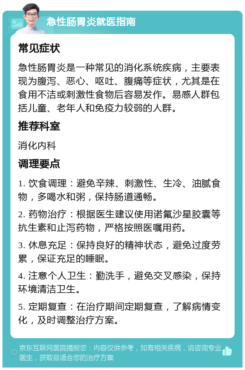 急性肠胃炎就医指南 常见症状 急性肠胃炎是一种常见的消化系统疾病，主要表现为腹泻、恶心、呕吐、腹痛等症状，尤其是在食用不洁或刺激性食物后容易发作。易感人群包括儿童、老年人和免疫力较弱的人群。 推荐科室 消化内科 调理要点 1. 饮食调理：避免辛辣、刺激性、生冷、油腻食物，多喝水和粥，保持肠道通畅。 2. 药物治疗：根据医生建议使用诺氟沙星胶囊等抗生素和止泻药物，严格按照医嘱用药。 3. 休息充足：保持良好的精神状态，避免过度劳累，保证充足的睡眠。 4. 注意个人卫生：勤洗手，避免交叉感染，保持环境清洁卫生。 5. 定期复查：在治疗期间定期复查，了解病情变化，及时调整治疗方案。