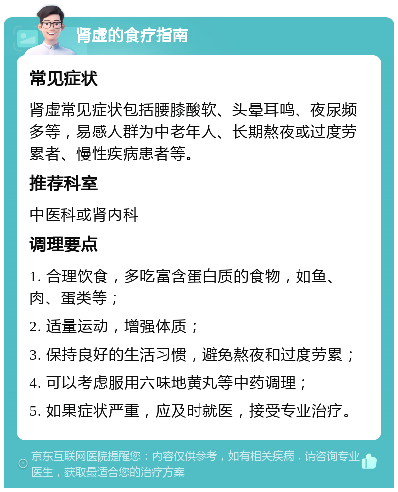 肾虚的食疗指南 常见症状 肾虚常见症状包括腰膝酸软、头晕耳鸣、夜尿频多等，易感人群为中老年人、长期熬夜或过度劳累者、慢性疾病患者等。 推荐科室 中医科或肾内科 调理要点 1. 合理饮食，多吃富含蛋白质的食物，如鱼、肉、蛋类等； 2. 适量运动，增强体质； 3. 保持良好的生活习惯，避免熬夜和过度劳累； 4. 可以考虑服用六味地黄丸等中药调理； 5. 如果症状严重，应及时就医，接受专业治疗。