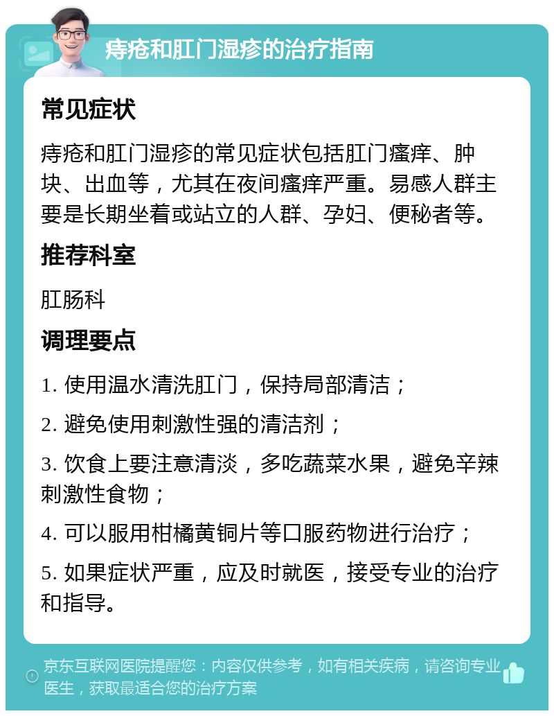 痔疮和肛门湿疹的治疗指南 常见症状 痔疮和肛门湿疹的常见症状包括肛门瘙痒、肿块、出血等，尤其在夜间瘙痒严重。易感人群主要是长期坐着或站立的人群、孕妇、便秘者等。 推荐科室 肛肠科 调理要点 1. 使用温水清洗肛门，保持局部清洁； 2. 避免使用刺激性强的清洁剂； 3. 饮食上要注意清淡，多吃蔬菜水果，避免辛辣刺激性食物； 4. 可以服用柑橘黄铜片等口服药物进行治疗； 5. 如果症状严重，应及时就医，接受专业的治疗和指导。