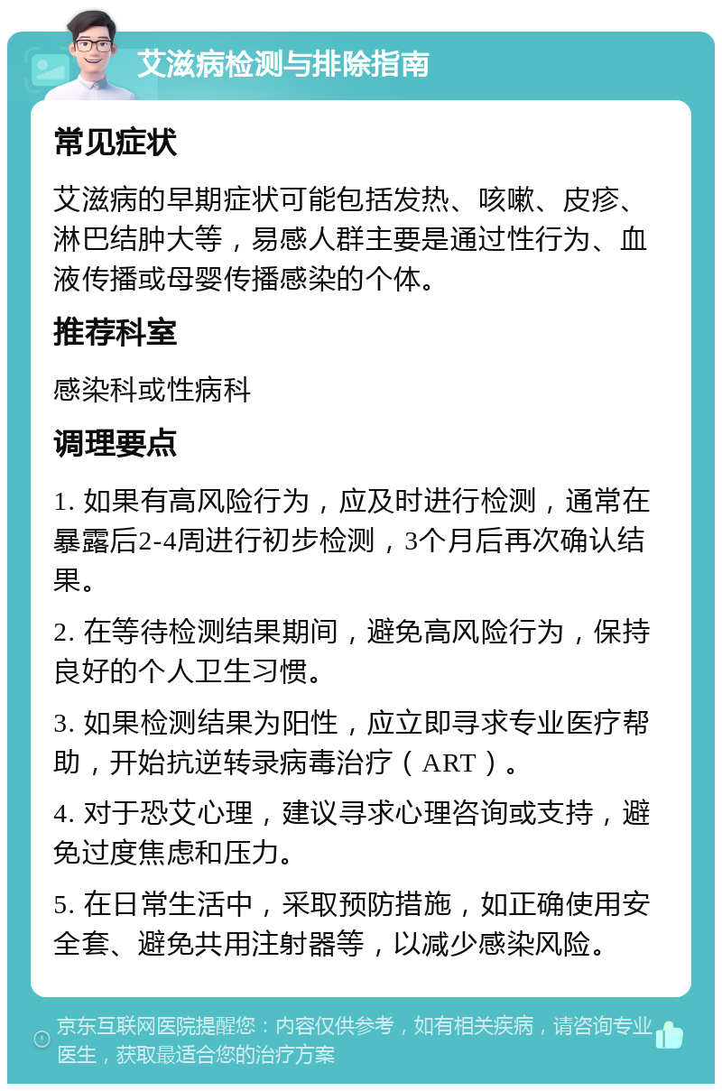 艾滋病检测与排除指南 常见症状 艾滋病的早期症状可能包括发热、咳嗽、皮疹、淋巴结肿大等，易感人群主要是通过性行为、血液传播或母婴传播感染的个体。 推荐科室 感染科或性病科 调理要点 1. 如果有高风险行为，应及时进行检测，通常在暴露后2-4周进行初步检测，3个月后再次确认结果。 2. 在等待检测结果期间，避免高风险行为，保持良好的个人卫生习惯。 3. 如果检测结果为阳性，应立即寻求专业医疗帮助，开始抗逆转录病毒治疗（ART）。 4. 对于恐艾心理，建议寻求心理咨询或支持，避免过度焦虑和压力。 5. 在日常生活中，采取预防措施，如正确使用安全套、避免共用注射器等，以减少感染风险。