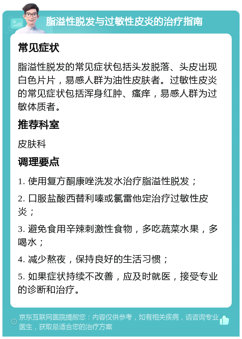 脂溢性脱发与过敏性皮炎的治疗指南 常见症状 脂溢性脱发的常见症状包括头发脱落、头皮出现白色片片，易感人群为油性皮肤者。过敏性皮炎的常见症状包括浑身红肿、瘙痒，易感人群为过敏体质者。 推荐科室 皮肤科 调理要点 1. 使用复方酮康唑洗发水治疗脂溢性脱发； 2. 口服盐酸西替利嗪或氯雷他定治疗过敏性皮炎； 3. 避免食用辛辣刺激性食物，多吃蔬菜水果，多喝水； 4. 减少熬夜，保持良好的生活习惯； 5. 如果症状持续不改善，应及时就医，接受专业的诊断和治疗。