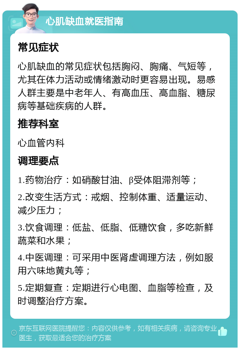 心肌缺血就医指南 常见症状 心肌缺血的常见症状包括胸闷、胸痛、气短等，尤其在体力活动或情绪激动时更容易出现。易感人群主要是中老年人、有高血压、高血脂、糖尿病等基础疾病的人群。 推荐科室 心血管内科 调理要点 1.药物治疗：如硝酸甘油、β受体阻滞剂等； 2.改变生活方式：戒烟、控制体重、适量运动、减少压力； 3.饮食调理：低盐、低脂、低糖饮食，多吃新鲜蔬菜和水果； 4.中医调理：可采用中医肾虚调理方法，例如服用六味地黄丸等； 5.定期复查：定期进行心电图、血脂等检查，及时调整治疗方案。