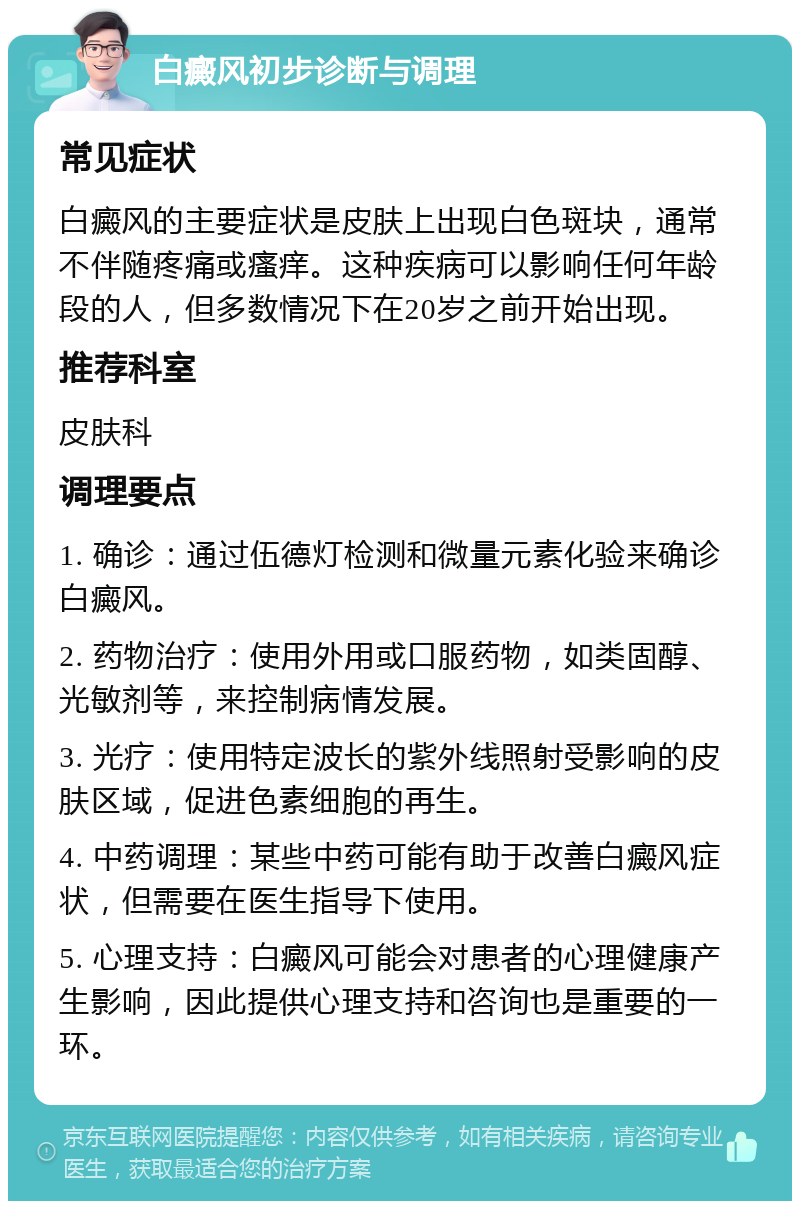 白癜风初步诊断与调理 常见症状 白癜风的主要症状是皮肤上出现白色斑块，通常不伴随疼痛或瘙痒。这种疾病可以影响任何年龄段的人，但多数情况下在20岁之前开始出现。 推荐科室 皮肤科 调理要点 1. 确诊：通过伍德灯检测和微量元素化验来确诊白癜风。 2. 药物治疗：使用外用或口服药物，如类固醇、光敏剂等，来控制病情发展。 3. 光疗：使用特定波长的紫外线照射受影响的皮肤区域，促进色素细胞的再生。 4. 中药调理：某些中药可能有助于改善白癜风症状，但需要在医生指导下使用。 5. 心理支持：白癜风可能会对患者的心理健康产生影响，因此提供心理支持和咨询也是重要的一环。