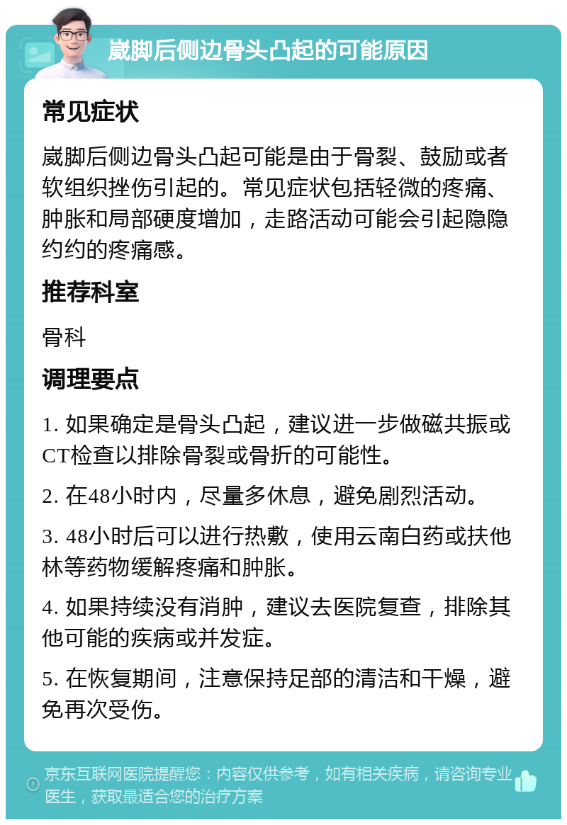 崴脚后侧边骨头凸起的可能原因 常见症状 崴脚后侧边骨头凸起可能是由于骨裂、鼓励或者软组织挫伤引起的。常见症状包括轻微的疼痛、肿胀和局部硬度增加，走路活动可能会引起隐隐约约的疼痛感。 推荐科室 骨科 调理要点 1. 如果确定是骨头凸起，建议进一步做磁共振或CT检查以排除骨裂或骨折的可能性。 2. 在48小时内，尽量多休息，避免剧烈活动。 3. 48小时后可以进行热敷，使用云南白药或扶他林等药物缓解疼痛和肿胀。 4. 如果持续没有消肿，建议去医院复查，排除其他可能的疾病或并发症。 5. 在恢复期间，注意保持足部的清洁和干燥，避免再次受伤。