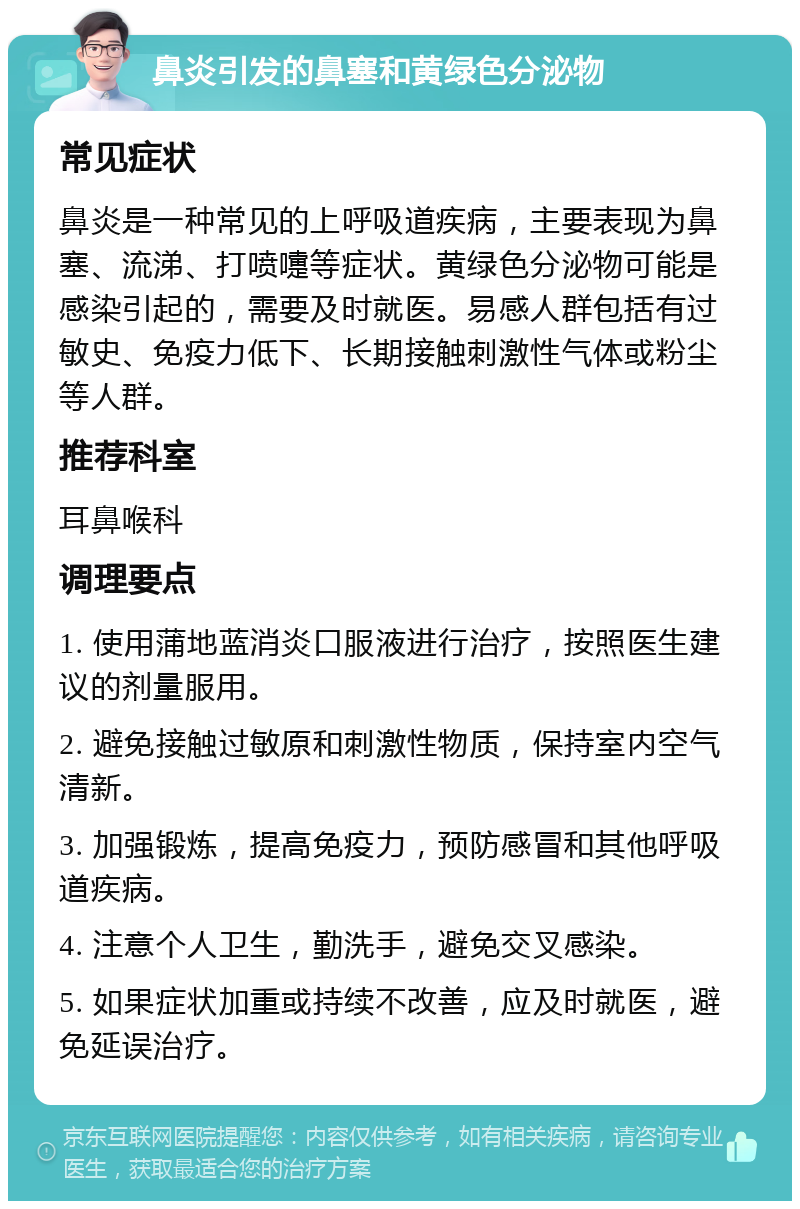 鼻炎引发的鼻塞和黄绿色分泌物 常见症状 鼻炎是一种常见的上呼吸道疾病，主要表现为鼻塞、流涕、打喷嚏等症状。黄绿色分泌物可能是感染引起的，需要及时就医。易感人群包括有过敏史、免疫力低下、长期接触刺激性气体或粉尘等人群。 推荐科室 耳鼻喉科 调理要点 1. 使用蒲地蓝消炎口服液进行治疗，按照医生建议的剂量服用。 2. 避免接触过敏原和刺激性物质，保持室内空气清新。 3. 加强锻炼，提高免疫力，预防感冒和其他呼吸道疾病。 4. 注意个人卫生，勤洗手，避免交叉感染。 5. 如果症状加重或持续不改善，应及时就医，避免延误治疗。