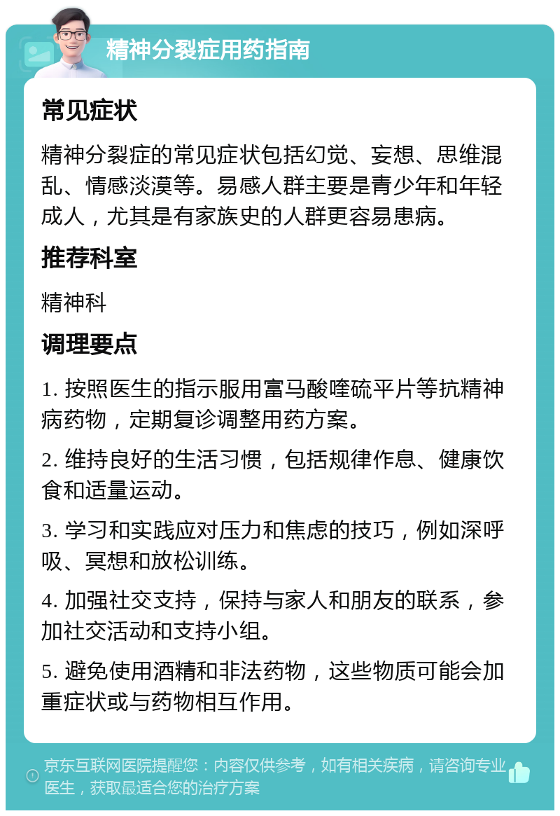 精神分裂症用药指南 常见症状 精神分裂症的常见症状包括幻觉、妄想、思维混乱、情感淡漠等。易感人群主要是青少年和年轻成人，尤其是有家族史的人群更容易患病。 推荐科室 精神科 调理要点 1. 按照医生的指示服用富马酸喹硫平片等抗精神病药物，定期复诊调整用药方案。 2. 维持良好的生活习惯，包括规律作息、健康饮食和适量运动。 3. 学习和实践应对压力和焦虑的技巧，例如深呼吸、冥想和放松训练。 4. 加强社交支持，保持与家人和朋友的联系，参加社交活动和支持小组。 5. 避免使用酒精和非法药物，这些物质可能会加重症状或与药物相互作用。