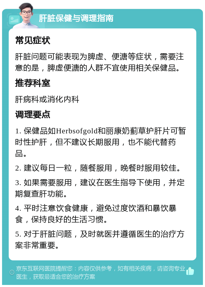 肝脏保健与调理指南 常见症状 肝脏问题可能表现为脾虚、便溏等症状，需要注意的是，脾虚便溏的人群不宜使用相关保健品。 推荐科室 肝病科或消化内科 调理要点 1. 保健品如Herbsofgold和丽康奶蓟草护肝片可暂时性护肝，但不建议长期服用，也不能代替药品。 2. 建议每日一粒，随餐服用，晚餐时服用较佳。 3. 如果需要服用，建议在医生指导下使用，并定期复查肝功能。 4. 平时注意饮食健康，避免过度饮酒和暴饮暴食，保持良好的生活习惯。 5. 对于肝脏问题，及时就医并遵循医生的治疗方案非常重要。