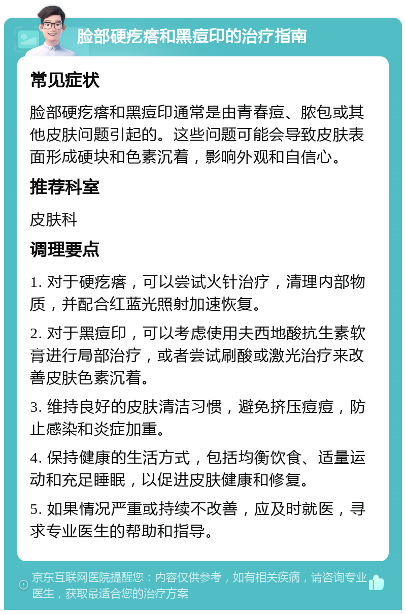 脸部硬疙瘩和黑痘印的治疗指南 常见症状 脸部硬疙瘩和黑痘印通常是由青春痘、脓包或其他皮肤问题引起的。这些问题可能会导致皮肤表面形成硬块和色素沉着，影响外观和自信心。 推荐科室 皮肤科 调理要点 1. 对于硬疙瘩，可以尝试火针治疗，清理内部物质，并配合红蓝光照射加速恢复。 2. 对于黑痘印，可以考虑使用夫西地酸抗生素软膏进行局部治疗，或者尝试刷酸或激光治疗来改善皮肤色素沉着。 3. 维持良好的皮肤清洁习惯，避免挤压痘痘，防止感染和炎症加重。 4. 保持健康的生活方式，包括均衡饮食、适量运动和充足睡眠，以促进皮肤健康和修复。 5. 如果情况严重或持续不改善，应及时就医，寻求专业医生的帮助和指导。