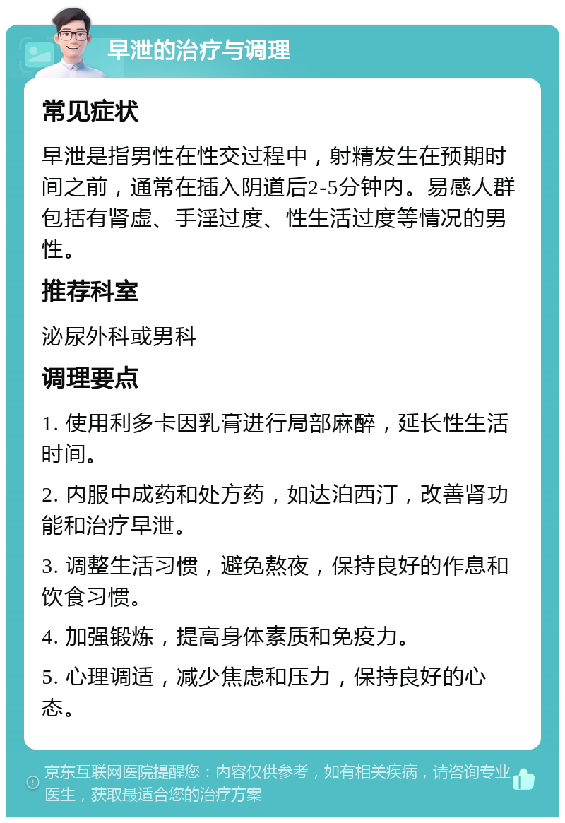 早泄的治疗与调理 常见症状 早泄是指男性在性交过程中，射精发生在预期时间之前，通常在插入阴道后2-5分钟内。易感人群包括有肾虚、手淫过度、性生活过度等情况的男性。 推荐科室 泌尿外科或男科 调理要点 1. 使用利多卡因乳膏进行局部麻醉，延长性生活时间。 2. 内服中成药和处方药，如达泊西汀，改善肾功能和治疗早泄。 3. 调整生活习惯，避免熬夜，保持良好的作息和饮食习惯。 4. 加强锻炼，提高身体素质和免疫力。 5. 心理调适，减少焦虑和压力，保持良好的心态。