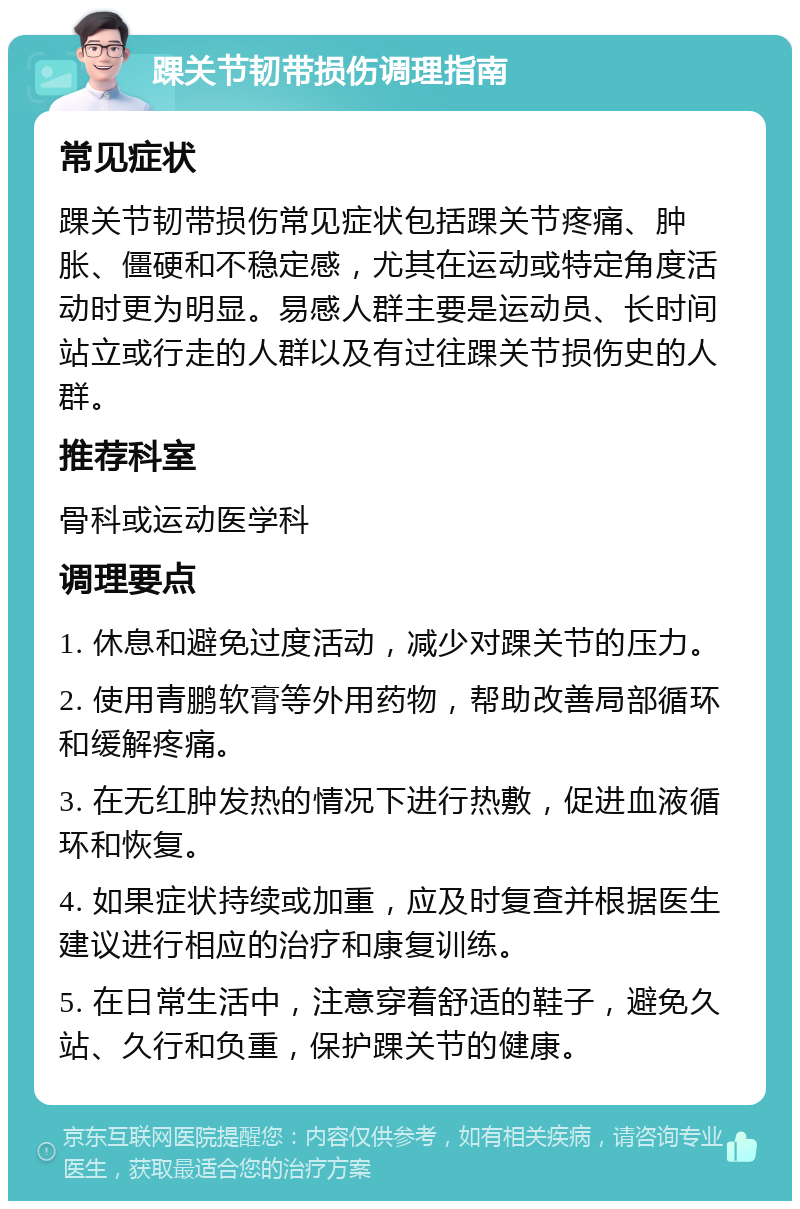 踝关节韧带损伤调理指南 常见症状 踝关节韧带损伤常见症状包括踝关节疼痛、肿胀、僵硬和不稳定感，尤其在运动或特定角度活动时更为明显。易感人群主要是运动员、长时间站立或行走的人群以及有过往踝关节损伤史的人群。 推荐科室 骨科或运动医学科 调理要点 1. 休息和避免过度活动，减少对踝关节的压力。 2. 使用青鹏软膏等外用药物，帮助改善局部循环和缓解疼痛。 3. 在无红肿发热的情况下进行热敷，促进血液循环和恢复。 4. 如果症状持续或加重，应及时复查并根据医生建议进行相应的治疗和康复训练。 5. 在日常生活中，注意穿着舒适的鞋子，避免久站、久行和负重，保护踝关节的健康。