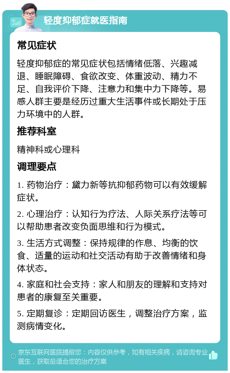 轻度抑郁症就医指南 常见症状 轻度抑郁症的常见症状包括情绪低落、兴趣减退、睡眠障碍、食欲改变、体重波动、精力不足、自我评价下降、注意力和集中力下降等。易感人群主要是经历过重大生活事件或长期处于压力环境中的人群。 推荐科室 精神科或心理科 调理要点 1. 药物治疗：黛力新等抗抑郁药物可以有效缓解症状。 2. 心理治疗：认知行为疗法、人际关系疗法等可以帮助患者改变负面思维和行为模式。 3. 生活方式调整：保持规律的作息、均衡的饮食、适量的运动和社交活动有助于改善情绪和身体状态。 4. 家庭和社会支持：家人和朋友的理解和支持对患者的康复至关重要。 5. 定期复诊：定期回访医生，调整治疗方案，监测病情变化。