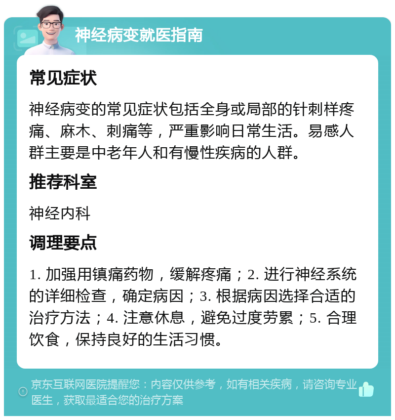 神经病变就医指南 常见症状 神经病变的常见症状包括全身或局部的针刺样疼痛、麻木、刺痛等，严重影响日常生活。易感人群主要是中老年人和有慢性疾病的人群。 推荐科室 神经内科 调理要点 1. 加强用镇痛药物，缓解疼痛；2. 进行神经系统的详细检查，确定病因；3. 根据病因选择合适的治疗方法；4. 注意休息，避免过度劳累；5. 合理饮食，保持良好的生活习惯。