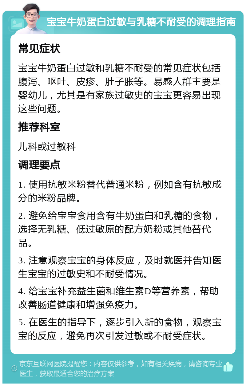 宝宝牛奶蛋白过敏与乳糖不耐受的调理指南 常见症状 宝宝牛奶蛋白过敏和乳糖不耐受的常见症状包括腹泻、呕吐、皮疹、肚子胀等。易感人群主要是婴幼儿，尤其是有家族过敏史的宝宝更容易出现这些问题。 推荐科室 儿科或过敏科 调理要点 1. 使用抗敏米粉替代普通米粉，例如含有抗敏成分的米粉品牌。 2. 避免给宝宝食用含有牛奶蛋白和乳糖的食物，选择无乳糖、低过敏原的配方奶粉或其他替代品。 3. 注意观察宝宝的身体反应，及时就医并告知医生宝宝的过敏史和不耐受情况。 4. 给宝宝补充益生菌和维生素D等营养素，帮助改善肠道健康和增强免疫力。 5. 在医生的指导下，逐步引入新的食物，观察宝宝的反应，避免再次引发过敏或不耐受症状。