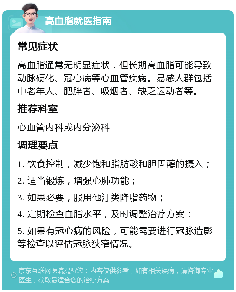 高血脂就医指南 常见症状 高血脂通常无明显症状，但长期高血脂可能导致动脉硬化、冠心病等心血管疾病。易感人群包括中老年人、肥胖者、吸烟者、缺乏运动者等。 推荐科室 心血管内科或内分泌科 调理要点 1. 饮食控制，减少饱和脂肪酸和胆固醇的摄入； 2. 适当锻炼，增强心肺功能； 3. 如果必要，服用他汀类降脂药物； 4. 定期检查血脂水平，及时调整治疗方案； 5. 如果有冠心病的风险，可能需要进行冠脉造影等检查以评估冠脉狭窄情况。