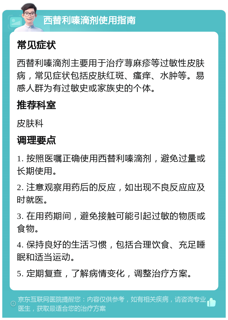 西替利嗪滴剂使用指南 常见症状 西替利嗪滴剂主要用于治疗荨麻疹等过敏性皮肤病，常见症状包括皮肤红斑、瘙痒、水肿等。易感人群为有过敏史或家族史的个体。 推荐科室 皮肤科 调理要点 1. 按照医嘱正确使用西替利嗪滴剂，避免过量或长期使用。 2. 注意观察用药后的反应，如出现不良反应应及时就医。 3. 在用药期间，避免接触可能引起过敏的物质或食物。 4. 保持良好的生活习惯，包括合理饮食、充足睡眠和适当运动。 5. 定期复查，了解病情变化，调整治疗方案。