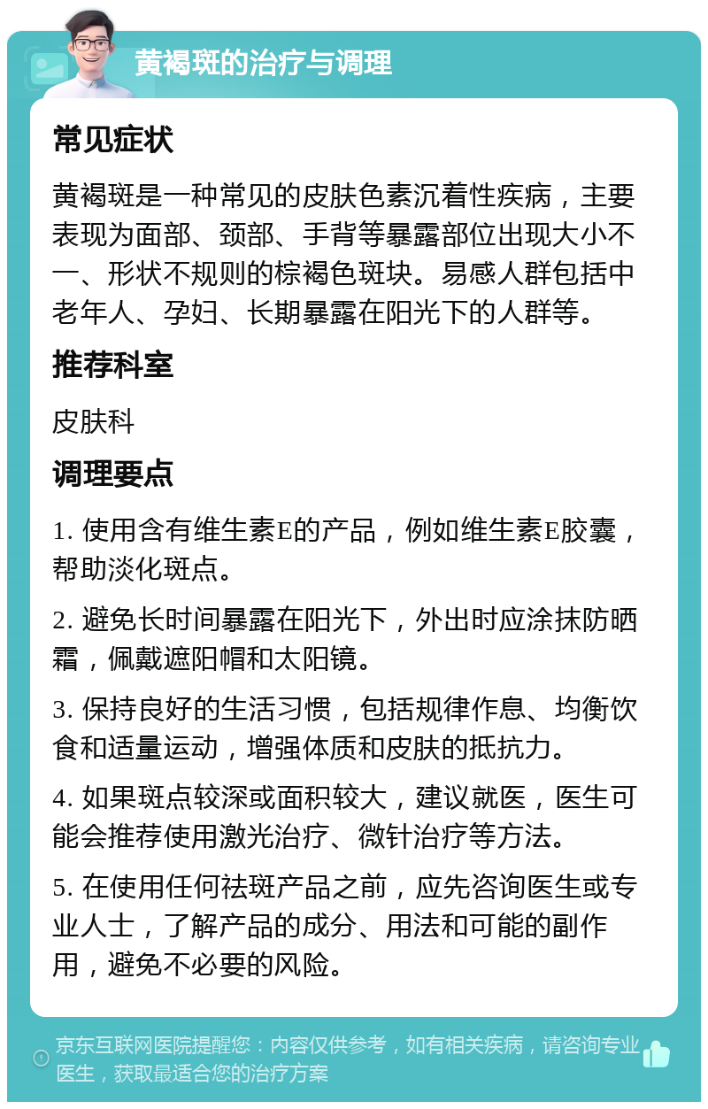 黄褐斑的治疗与调理 常见症状 黄褐斑是一种常见的皮肤色素沉着性疾病，主要表现为面部、颈部、手背等暴露部位出现大小不一、形状不规则的棕褐色斑块。易感人群包括中老年人、孕妇、长期暴露在阳光下的人群等。 推荐科室 皮肤科 调理要点 1. 使用含有维生素E的产品，例如维生素E胶囊，帮助淡化斑点。 2. 避免长时间暴露在阳光下，外出时应涂抹防晒霜，佩戴遮阳帽和太阳镜。 3. 保持良好的生活习惯，包括规律作息、均衡饮食和适量运动，增强体质和皮肤的抵抗力。 4. 如果斑点较深或面积较大，建议就医，医生可能会推荐使用激光治疗、微针治疗等方法。 5. 在使用任何祛斑产品之前，应先咨询医生或专业人士，了解产品的成分、用法和可能的副作用，避免不必要的风险。