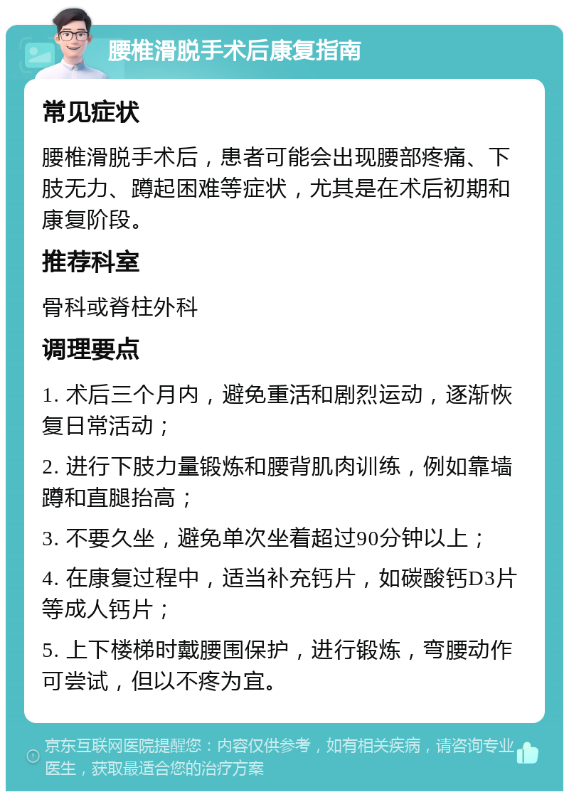 腰椎滑脱手术后康复指南 常见症状 腰椎滑脱手术后，患者可能会出现腰部疼痛、下肢无力、蹲起困难等症状，尤其是在术后初期和康复阶段。 推荐科室 骨科或脊柱外科 调理要点 1. 术后三个月内，避免重活和剧烈运动，逐渐恢复日常活动； 2. 进行下肢力量锻炼和腰背肌肉训练，例如靠墙蹲和直腿抬高； 3. 不要久坐，避免单次坐着超过90分钟以上； 4. 在康复过程中，适当补充钙片，如碳酸钙D3片等成人钙片； 5. 上下楼梯时戴腰围保护，进行锻炼，弯腰动作可尝试，但以不疼为宜。