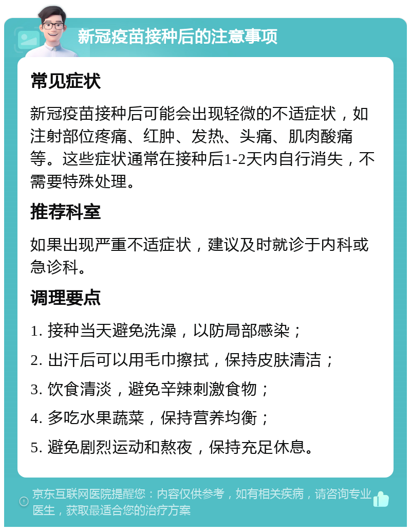 新冠疫苗接种后的注意事项 常见症状 新冠疫苗接种后可能会出现轻微的不适症状，如注射部位疼痛、红肿、发热、头痛、肌肉酸痛等。这些症状通常在接种后1-2天内自行消失，不需要特殊处理。 推荐科室 如果出现严重不适症状，建议及时就诊于内科或急诊科。 调理要点 1. 接种当天避免洗澡，以防局部感染； 2. 出汗后可以用毛巾擦拭，保持皮肤清洁； 3. 饮食清淡，避免辛辣刺激食物； 4. 多吃水果蔬菜，保持营养均衡； 5. 避免剧烈运动和熬夜，保持充足休息。