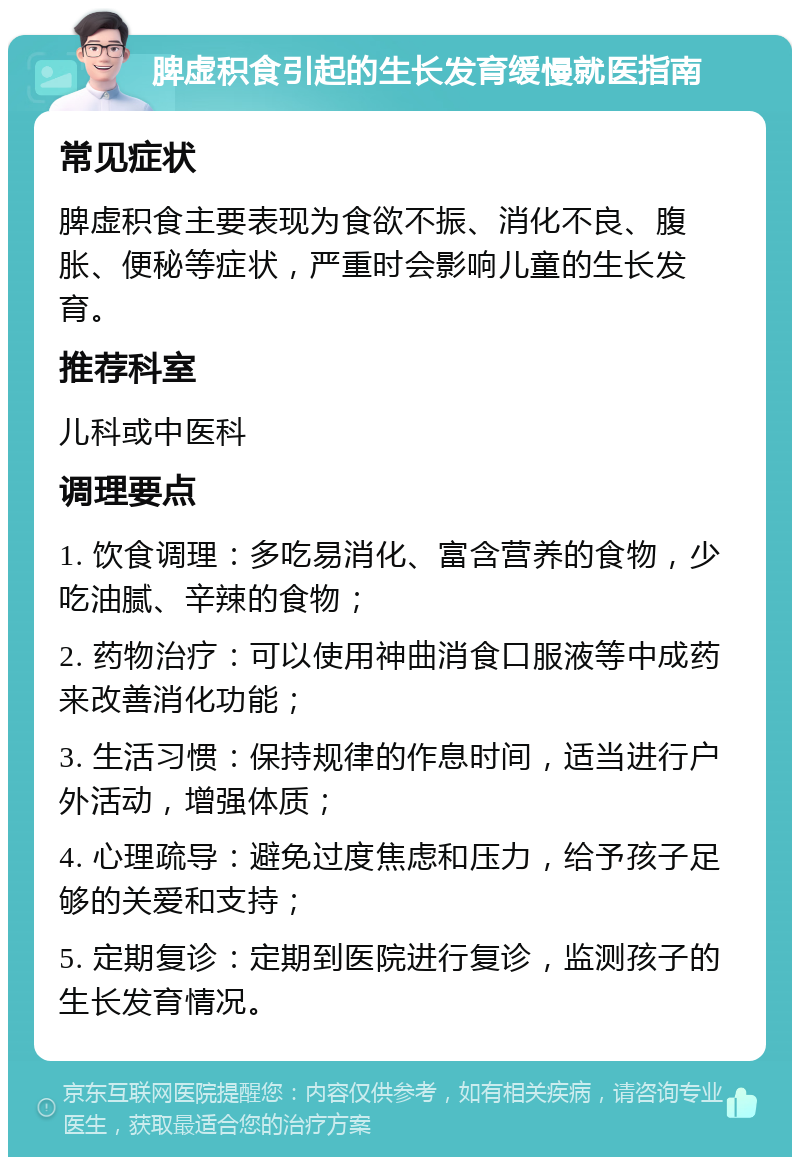 脾虚积食引起的生长发育缓慢就医指南 常见症状 脾虚积食主要表现为食欲不振、消化不良、腹胀、便秘等症状，严重时会影响儿童的生长发育。 推荐科室 儿科或中医科 调理要点 1. 饮食调理：多吃易消化、富含营养的食物，少吃油腻、辛辣的食物； 2. 药物治疗：可以使用神曲消食口服液等中成药来改善消化功能； 3. 生活习惯：保持规律的作息时间，适当进行户外活动，增强体质； 4. 心理疏导：避免过度焦虑和压力，给予孩子足够的关爱和支持； 5. 定期复诊：定期到医院进行复诊，监测孩子的生长发育情况。