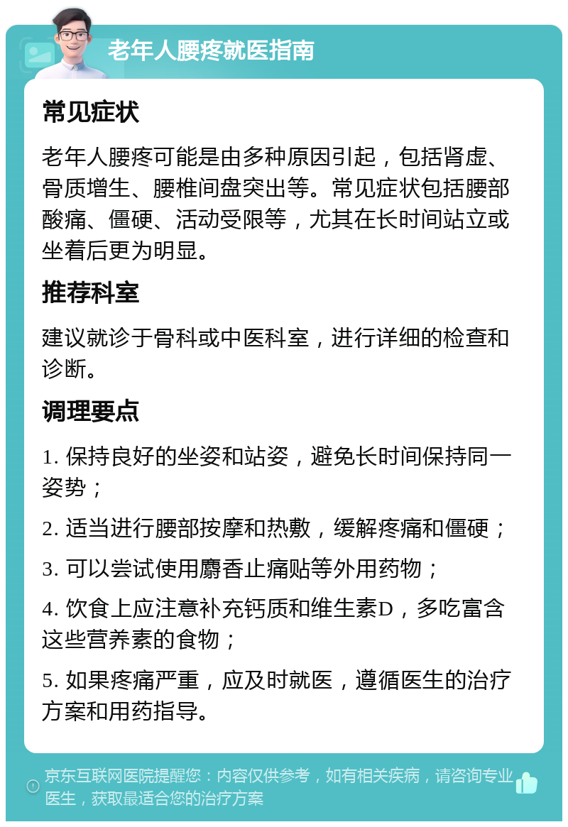 老年人腰疼就医指南 常见症状 老年人腰疼可能是由多种原因引起，包括肾虚、骨质增生、腰椎间盘突出等。常见症状包括腰部酸痛、僵硬、活动受限等，尤其在长时间站立或坐着后更为明显。 推荐科室 建议就诊于骨科或中医科室，进行详细的检查和诊断。 调理要点 1. 保持良好的坐姿和站姿，避免长时间保持同一姿势； 2. 适当进行腰部按摩和热敷，缓解疼痛和僵硬； 3. 可以尝试使用麝香止痛贴等外用药物； 4. 饮食上应注意补充钙质和维生素D，多吃富含这些营养素的食物； 5. 如果疼痛严重，应及时就医，遵循医生的治疗方案和用药指导。