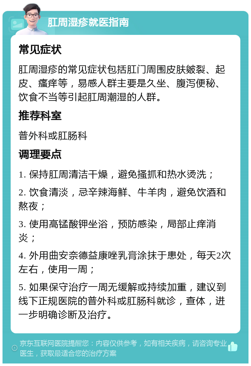 肛周湿疹就医指南 常见症状 肛周湿疹的常见症状包括肛门周围皮肤皴裂、起皮、瘙痒等，易感人群主要是久坐、腹泻便秘、饮食不当等引起肛周潮湿的人群。 推荐科室 普外科或肛肠科 调理要点 1. 保持肛周清洁干燥，避免搔抓和热水烫洗； 2. 饮食清淡，忌辛辣海鲜、牛羊肉，避免饮酒和熬夜； 3. 使用高锰酸钾坐浴，预防感染，局部止痒消炎； 4. 外用曲安奈德益康唑乳膏涂抹于患处，每天2次左右，使用一周； 5. 如果保守治疗一周无缓解或持续加重，建议到线下正规医院的普外科或肛肠科就诊，查体，进一步明确诊断及治疗。