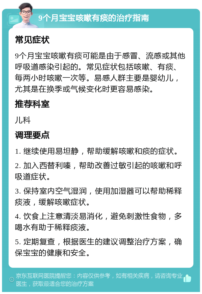 9个月宝宝咳嗽有痰的治疗指南 常见症状 9个月宝宝咳嗽有痰可能是由于感冒、流感或其他呼吸道感染引起的。常见症状包括咳嗽、有痰、每两小时咳嗽一次等。易感人群主要是婴幼儿，尤其是在换季或气候变化时更容易感染。 推荐科室 儿科 调理要点 1. 继续使用易坦静，帮助缓解咳嗽和痰的症状。 2. 加入西替利嗪，帮助改善过敏引起的咳嗽和呼吸道症状。 3. 保持室内空气湿润，使用加湿器可以帮助稀释痰液，缓解咳嗽症状。 4. 饮食上注意清淡易消化，避免刺激性食物，多喝水有助于稀释痰液。 5. 定期复查，根据医生的建议调整治疗方案，确保宝宝的健康和安全。