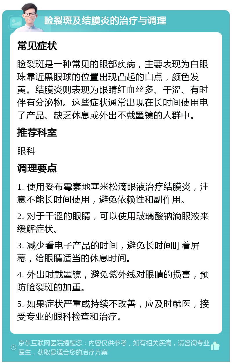 睑裂斑及结膜炎的治疗与调理 常见症状 睑裂斑是一种常见的眼部疾病，主要表现为白眼珠靠近黑眼球的位置出现凸起的白点，颜色发黄。结膜炎则表现为眼睛红血丝多、干涩、有时伴有分泌物。这些症状通常出现在长时间使用电子产品、缺乏休息或外出不戴墨镜的人群中。 推荐科室 眼科 调理要点 1. 使用妥布霉素地塞米松滴眼液治疗结膜炎，注意不能长时间使用，避免依赖性和副作用。 2. 对于干涩的眼睛，可以使用玻璃酸钠滴眼液来缓解症状。 3. 减少看电子产品的时间，避免长时间盯着屏幕，给眼睛适当的休息时间。 4. 外出时戴墨镜，避免紫外线对眼睛的损害，预防睑裂斑的加重。 5. 如果症状严重或持续不改善，应及时就医，接受专业的眼科检查和治疗。