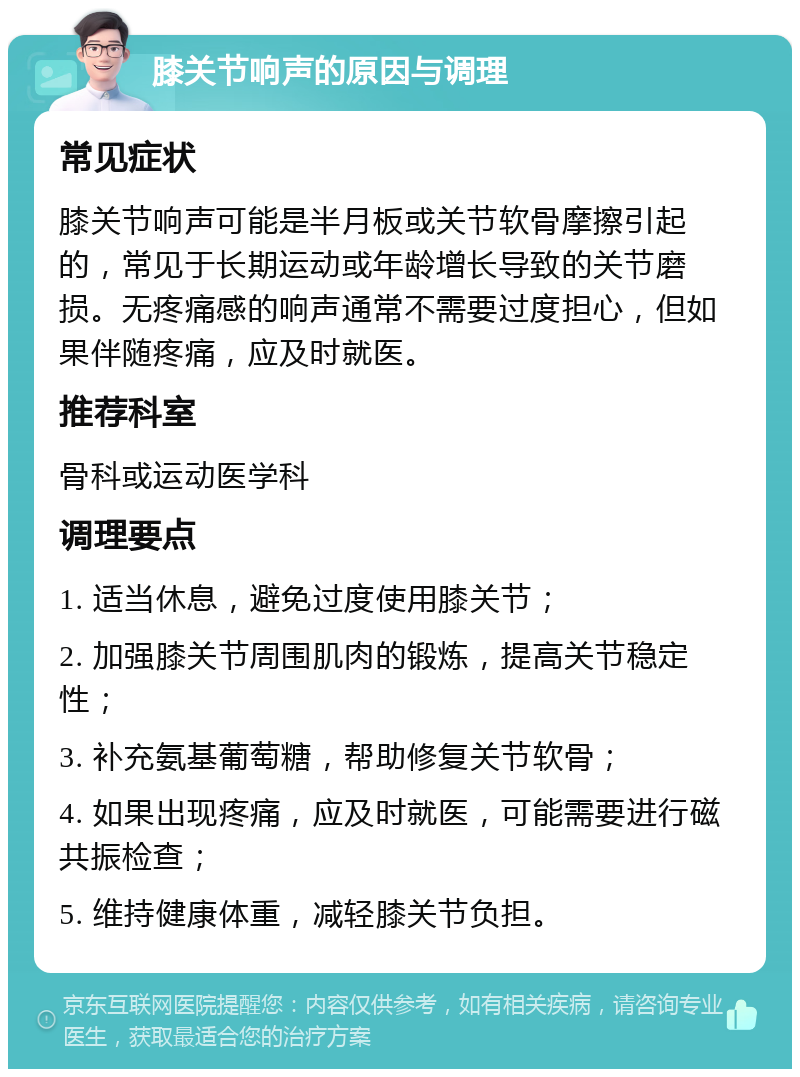 膝关节响声的原因与调理 常见症状 膝关节响声可能是半月板或关节软骨摩擦引起的，常见于长期运动或年龄增长导致的关节磨损。无疼痛感的响声通常不需要过度担心，但如果伴随疼痛，应及时就医。 推荐科室 骨科或运动医学科 调理要点 1. 适当休息，避免过度使用膝关节； 2. 加强膝关节周围肌肉的锻炼，提高关节稳定性； 3. 补充氨基葡萄糖，帮助修复关节软骨； 4. 如果出现疼痛，应及时就医，可能需要进行磁共振检查； 5. 维持健康体重，减轻膝关节负担。