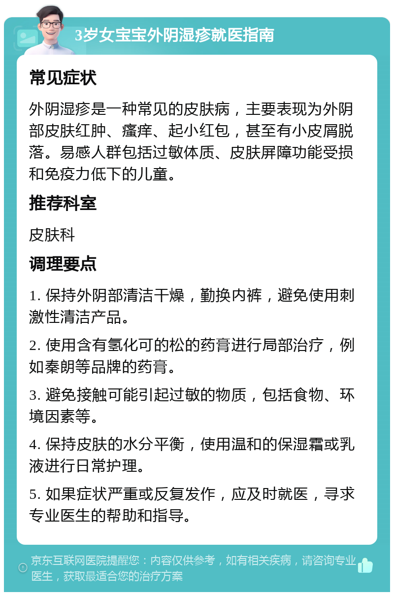 3岁女宝宝外阴湿疹就医指南 常见症状 外阴湿疹是一种常见的皮肤病，主要表现为外阴部皮肤红肿、瘙痒、起小红包，甚至有小皮屑脱落。易感人群包括过敏体质、皮肤屏障功能受损和免疫力低下的儿童。 推荐科室 皮肤科 调理要点 1. 保持外阴部清洁干燥，勤换内裤，避免使用刺激性清洁产品。 2. 使用含有氢化可的松的药膏进行局部治疗，例如秦朗等品牌的药膏。 3. 避免接触可能引起过敏的物质，包括食物、环境因素等。 4. 保持皮肤的水分平衡，使用温和的保湿霜或乳液进行日常护理。 5. 如果症状严重或反复发作，应及时就医，寻求专业医生的帮助和指导。