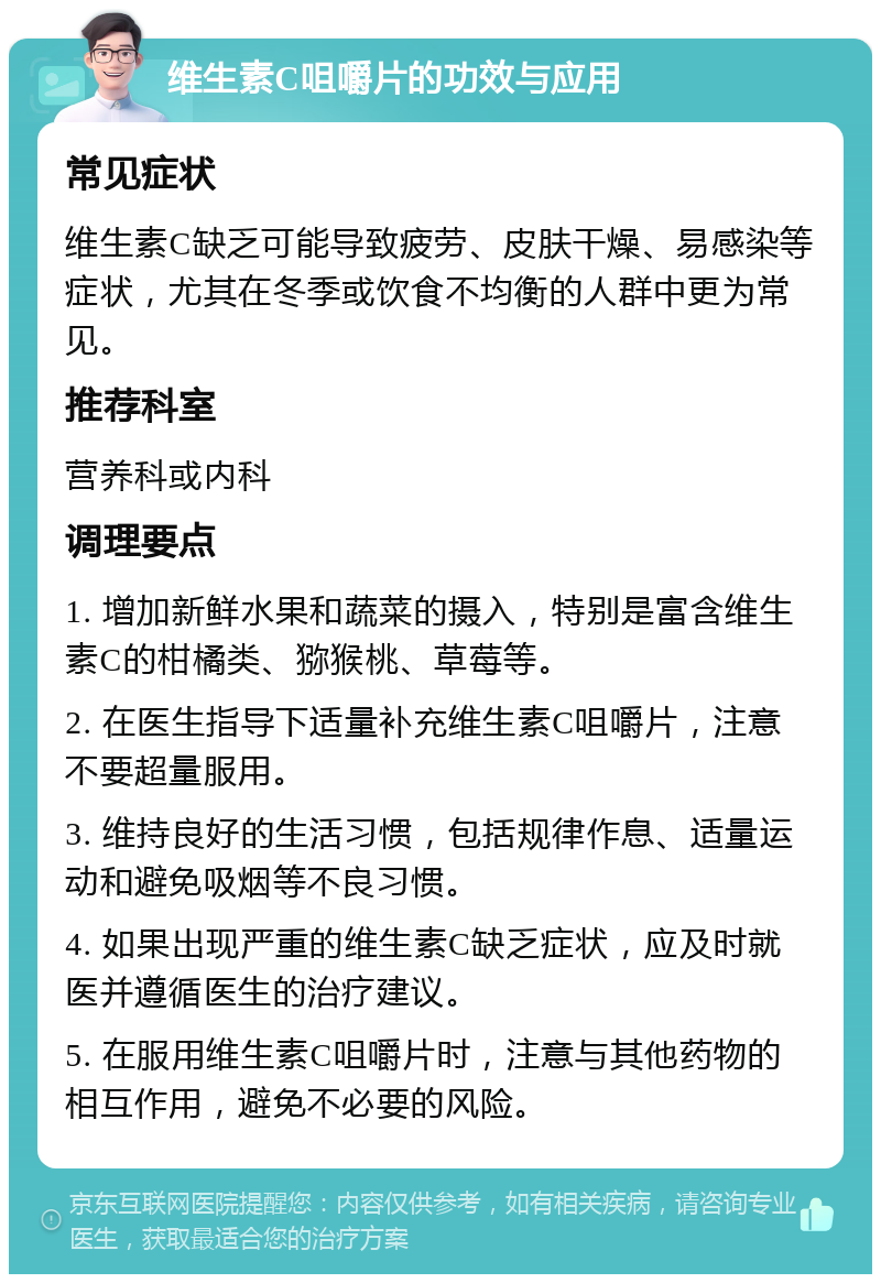 维生素C咀嚼片的功效与应用 常见症状 维生素C缺乏可能导致疲劳、皮肤干燥、易感染等症状，尤其在冬季或饮食不均衡的人群中更为常见。 推荐科室 营养科或内科 调理要点 1. 增加新鲜水果和蔬菜的摄入，特别是富含维生素C的柑橘类、猕猴桃、草莓等。 2. 在医生指导下适量补充维生素C咀嚼片，注意不要超量服用。 3. 维持良好的生活习惯，包括规律作息、适量运动和避免吸烟等不良习惯。 4. 如果出现严重的维生素C缺乏症状，应及时就医并遵循医生的治疗建议。 5. 在服用维生素C咀嚼片时，注意与其他药物的相互作用，避免不必要的风险。