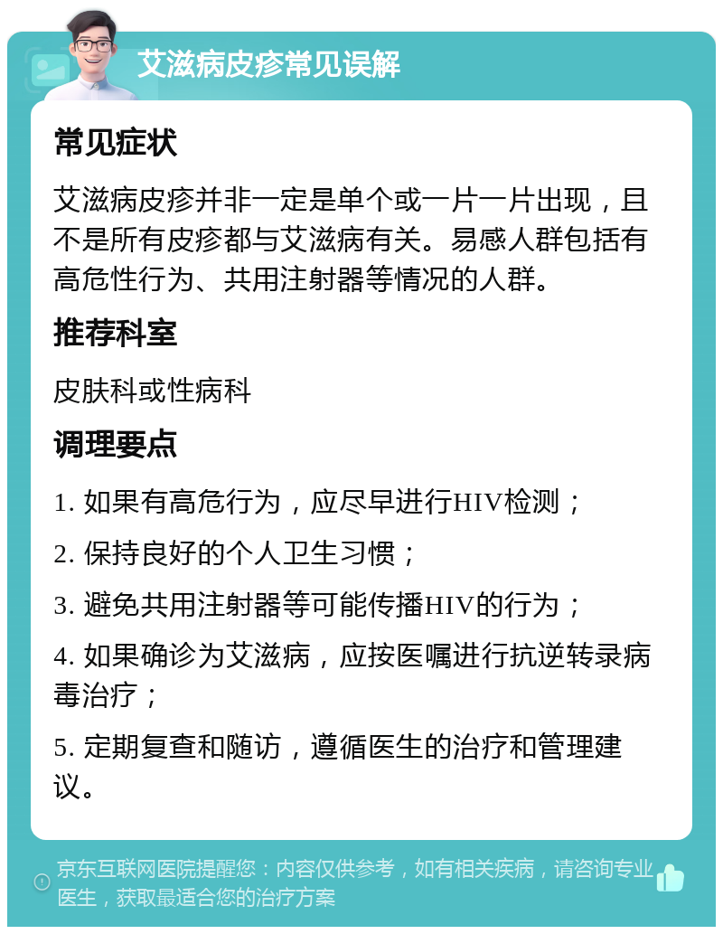 艾滋病皮疹常见误解 常见症状 艾滋病皮疹并非一定是单个或一片一片出现，且不是所有皮疹都与艾滋病有关。易感人群包括有高危性行为、共用注射器等情况的人群。 推荐科室 皮肤科或性病科 调理要点 1. 如果有高危行为，应尽早进行HIV检测； 2. 保持良好的个人卫生习惯； 3. 避免共用注射器等可能传播HIV的行为； 4. 如果确诊为艾滋病，应按医嘱进行抗逆转录病毒治疗； 5. 定期复查和随访，遵循医生的治疗和管理建议。