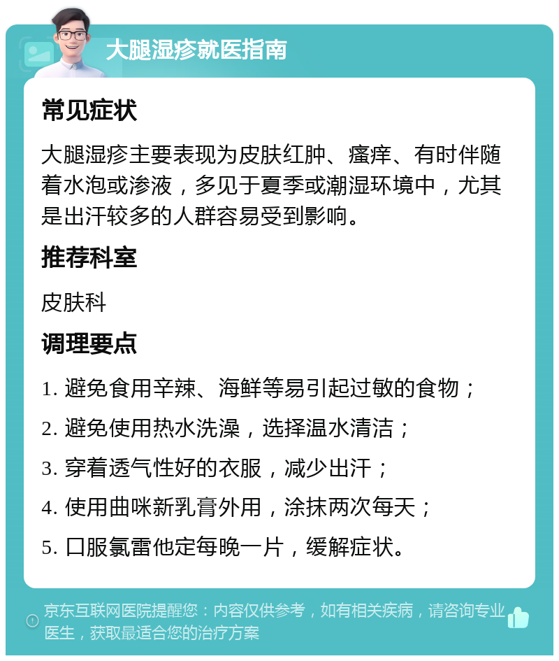 大腿湿疹就医指南 常见症状 大腿湿疹主要表现为皮肤红肿、瘙痒、有时伴随着水泡或渗液，多见于夏季或潮湿环境中，尤其是出汗较多的人群容易受到影响。 推荐科室 皮肤科 调理要点 1. 避免食用辛辣、海鲜等易引起过敏的食物； 2. 避免使用热水洗澡，选择温水清洁； 3. 穿着透气性好的衣服，减少出汗； 4. 使用曲咪新乳膏外用，涂抹两次每天； 5. 口服氯雷他定每晚一片，缓解症状。