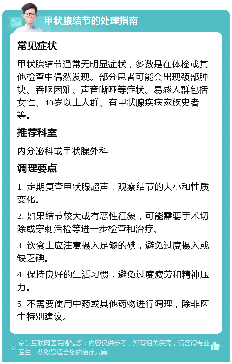 甲状腺结节的处理指南 常见症状 甲状腺结节通常无明显症状，多数是在体检或其他检查中偶然发现。部分患者可能会出现颈部肿块、吞咽困难、声音嘶哑等症状。易感人群包括女性、40岁以上人群、有甲状腺疾病家族史者等。 推荐科室 内分泌科或甲状腺外科 调理要点 1. 定期复查甲状腺超声，观察结节的大小和性质变化。 2. 如果结节较大或有恶性征象，可能需要手术切除或穿刺活检等进一步检查和治疗。 3. 饮食上应注意摄入足够的碘，避免过度摄入或缺乏碘。 4. 保持良好的生活习惯，避免过度疲劳和精神压力。 5. 不需要使用中药或其他药物进行调理，除非医生特别建议。