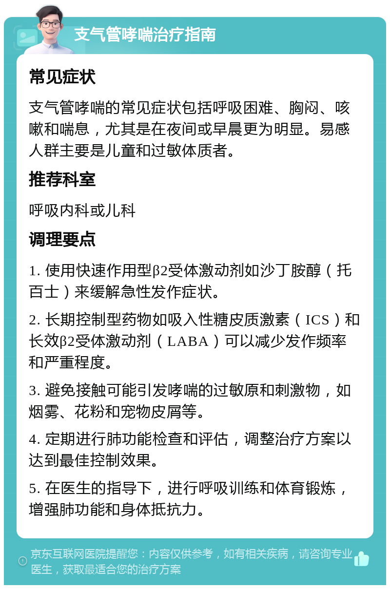 支气管哮喘治疗指南 常见症状 支气管哮喘的常见症状包括呼吸困难、胸闷、咳嗽和喘息，尤其是在夜间或早晨更为明显。易感人群主要是儿童和过敏体质者。 推荐科室 呼吸内科或儿科 调理要点 1. 使用快速作用型β2受体激动剂如沙丁胺醇（托百士）来缓解急性发作症状。 2. 长期控制型药物如吸入性糖皮质激素（ICS）和长效β2受体激动剂（LABA）可以减少发作频率和严重程度。 3. 避免接触可能引发哮喘的过敏原和刺激物，如烟雾、花粉和宠物皮屑等。 4. 定期进行肺功能检查和评估，调整治疗方案以达到最佳控制效果。 5. 在医生的指导下，进行呼吸训练和体育锻炼，增强肺功能和身体抵抗力。