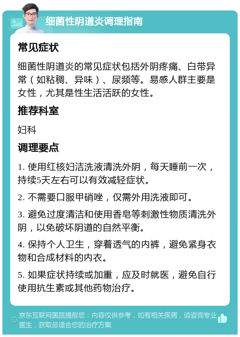 细菌性阴道炎调理指南 常见症状 细菌性阴道炎的常见症状包括外阴疼痛、白带异常（如粘稠、异味）、尿频等。易感人群主要是女性，尤其是性生活活跃的女性。 推荐科室 妇科 调理要点 1. 使用红核妇洁洗液清洗外阴，每天睡前一次，持续5天左右可以有效减轻症状。 2. 不需要口服甲硝唑，仅需外用洗液即可。 3. 避免过度清洁和使用香皂等刺激性物质清洗外阴，以免破坏阴道的自然平衡。 4. 保持个人卫生，穿着透气的内裤，避免紧身衣物和合成材料的内衣。 5. 如果症状持续或加重，应及时就医，避免自行使用抗生素或其他药物治疗。