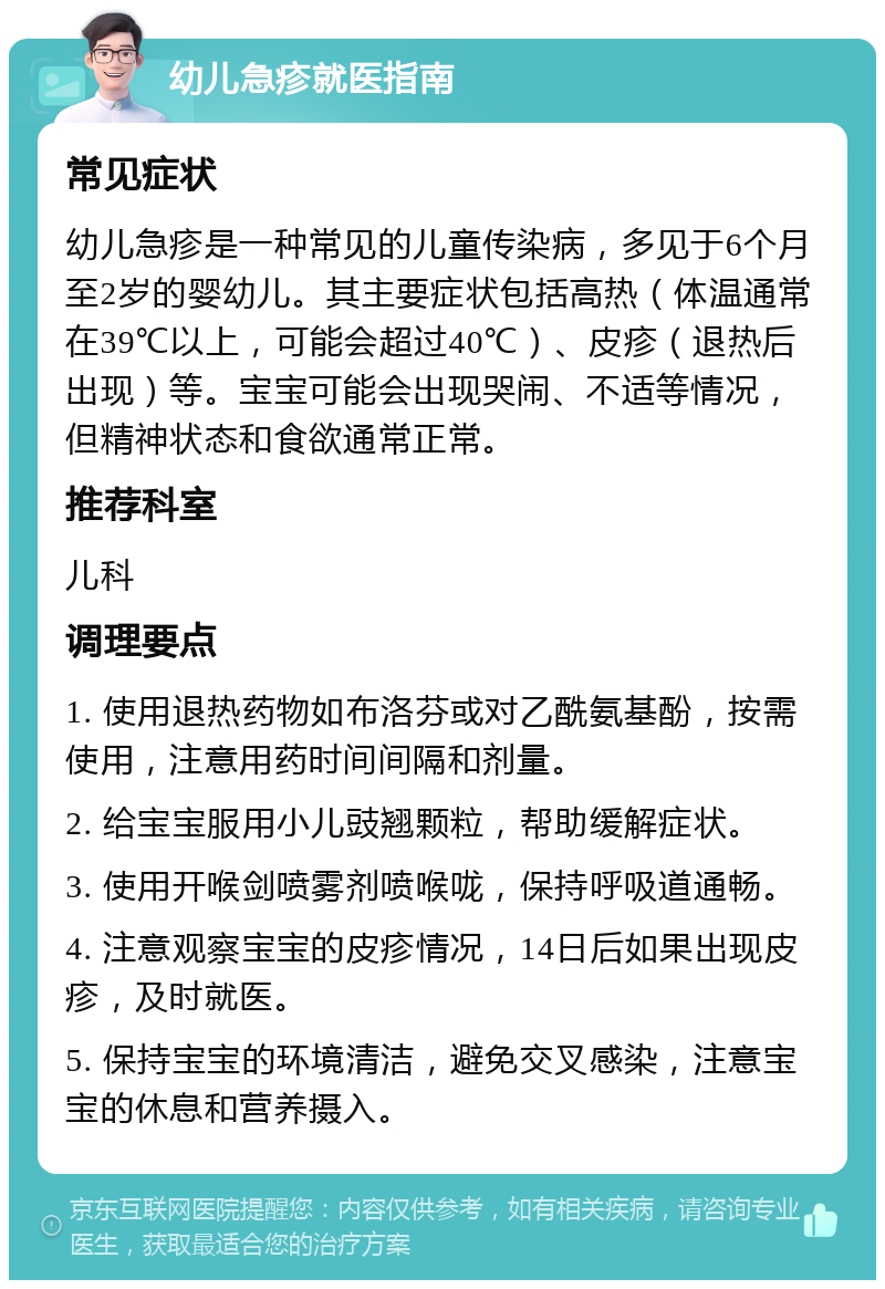 幼儿急疹就医指南 常见症状 幼儿急疹是一种常见的儿童传染病，多见于6个月至2岁的婴幼儿。其主要症状包括高热（体温通常在39℃以上，可能会超过40℃）、皮疹（退热后出现）等。宝宝可能会出现哭闹、不适等情况，但精神状态和食欲通常正常。 推荐科室 儿科 调理要点 1. 使用退热药物如布洛芬或对乙酰氨基酚，按需使用，注意用药时间间隔和剂量。 2. 给宝宝服用小儿豉翘颗粒，帮助缓解症状。 3. 使用开喉剑喷雾剂喷喉咙，保持呼吸道通畅。 4. 注意观察宝宝的皮疹情况，14日后如果出现皮疹，及时就医。 5. 保持宝宝的环境清洁，避免交叉感染，注意宝宝的休息和营养摄入。