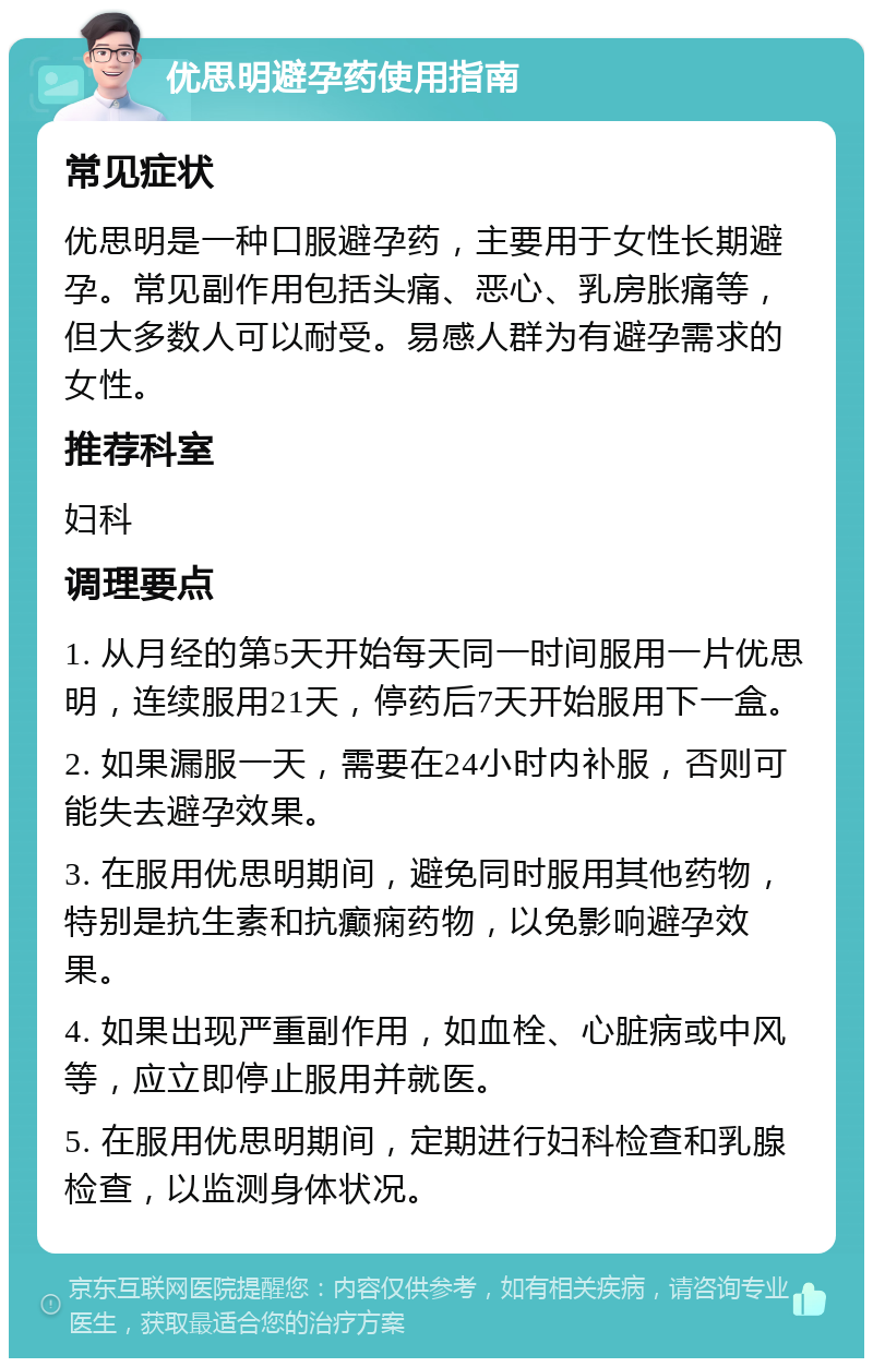 优思明避孕药使用指南 常见症状 优思明是一种口服避孕药，主要用于女性长期避孕。常见副作用包括头痛、恶心、乳房胀痛等，但大多数人可以耐受。易感人群为有避孕需求的女性。 推荐科室 妇科 调理要点 1. 从月经的第5天开始每天同一时间服用一片优思明，连续服用21天，停药后7天开始服用下一盒。 2. 如果漏服一天，需要在24小时内补服，否则可能失去避孕效果。 3. 在服用优思明期间，避免同时服用其他药物，特别是抗生素和抗癫痫药物，以免影响避孕效果。 4. 如果出现严重副作用，如血栓、心脏病或中风等，应立即停止服用并就医。 5. 在服用优思明期间，定期进行妇科检查和乳腺检查，以监测身体状况。