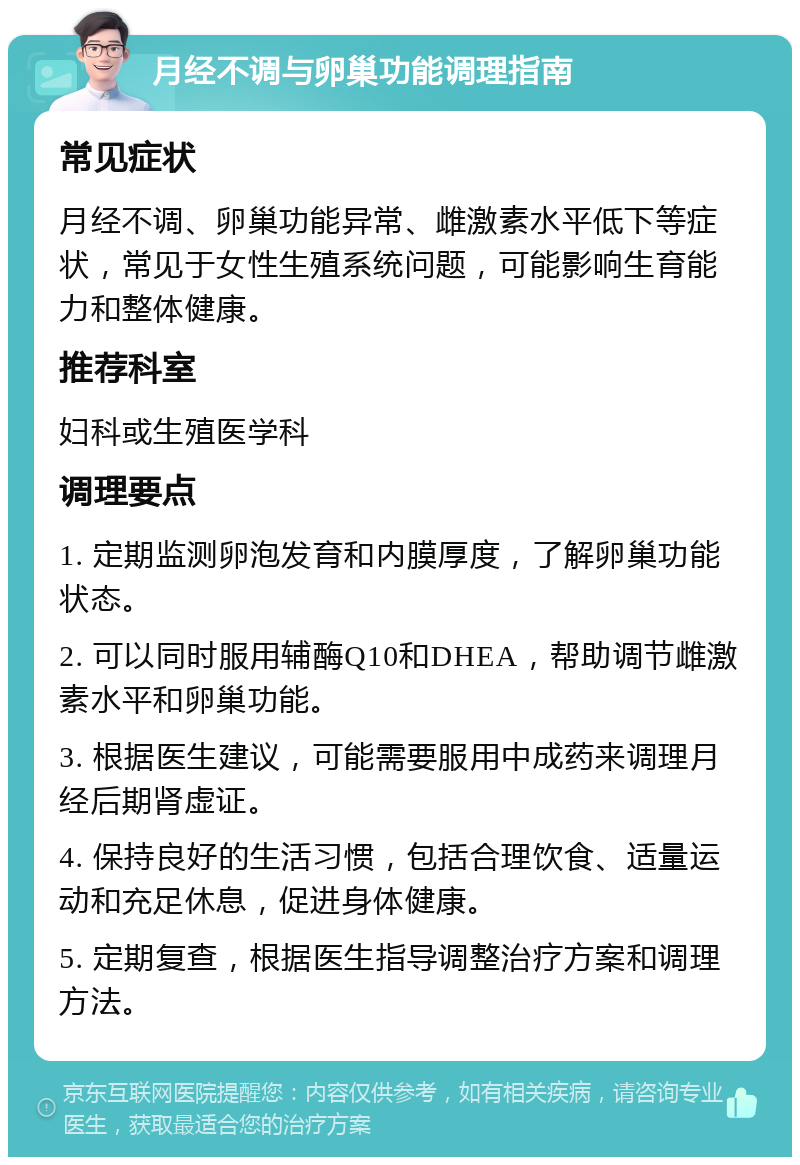 月经不调与卵巢功能调理指南 常见症状 月经不调、卵巢功能异常、雌激素水平低下等症状，常见于女性生殖系统问题，可能影响生育能力和整体健康。 推荐科室 妇科或生殖医学科 调理要点 1. 定期监测卵泡发育和内膜厚度，了解卵巢功能状态。 2. 可以同时服用辅酶Q10和DHEA，帮助调节雌激素水平和卵巢功能。 3. 根据医生建议，可能需要服用中成药来调理月经后期肾虚证。 4. 保持良好的生活习惯，包括合理饮食、适量运动和充足休息，促进身体健康。 5. 定期复查，根据医生指导调整治疗方案和调理方法。