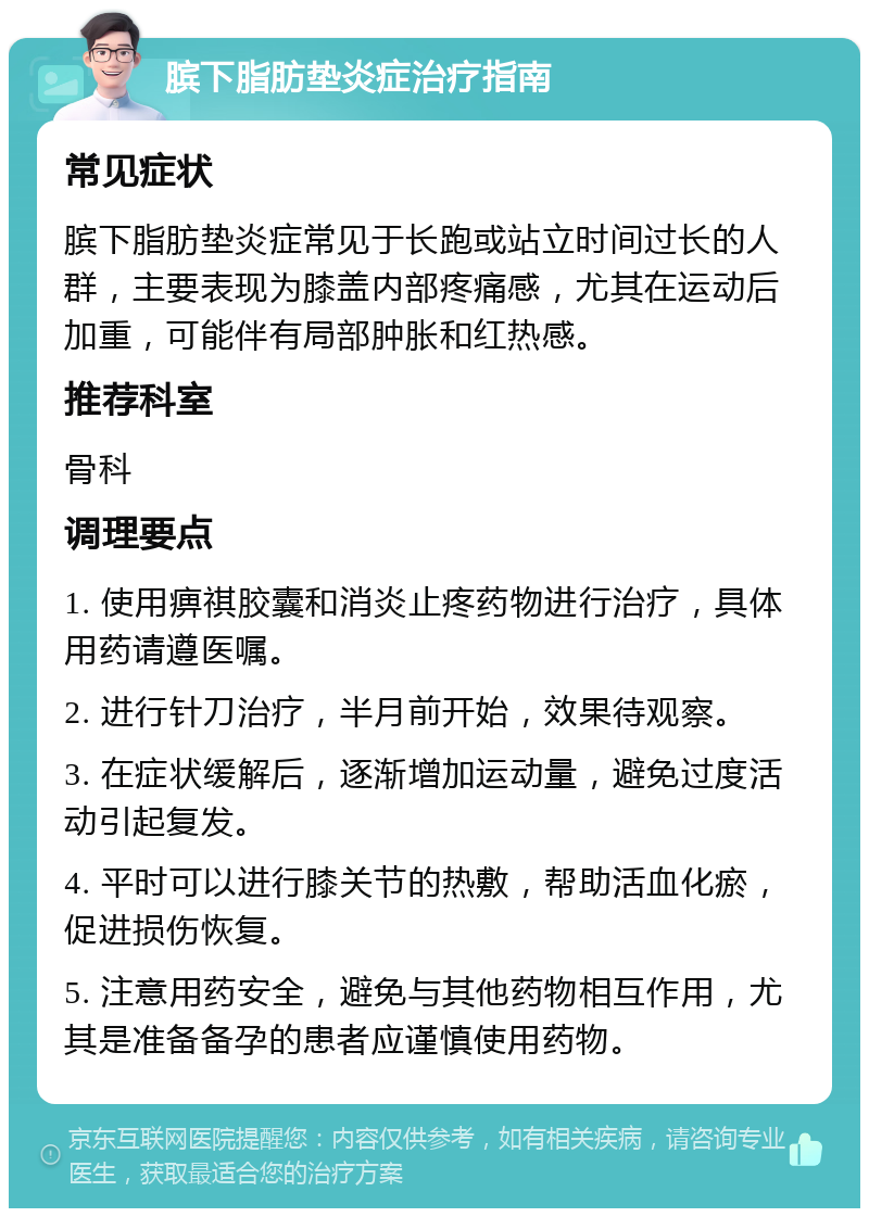 膑下脂肪垫炎症治疗指南 常见症状 膑下脂肪垫炎症常见于长跑或站立时间过长的人群，主要表现为膝盖内部疼痛感，尤其在运动后加重，可能伴有局部肿胀和红热感。 推荐科室 骨科 调理要点 1. 使用痹祺胶囊和消炎止疼药物进行治疗，具体用药请遵医嘱。 2. 进行针刀治疗，半月前开始，效果待观察。 3. 在症状缓解后，逐渐增加运动量，避免过度活动引起复发。 4. 平时可以进行膝关节的热敷，帮助活血化瘀，促进损伤恢复。 5. 注意用药安全，避免与其他药物相互作用，尤其是准备备孕的患者应谨慎使用药物。