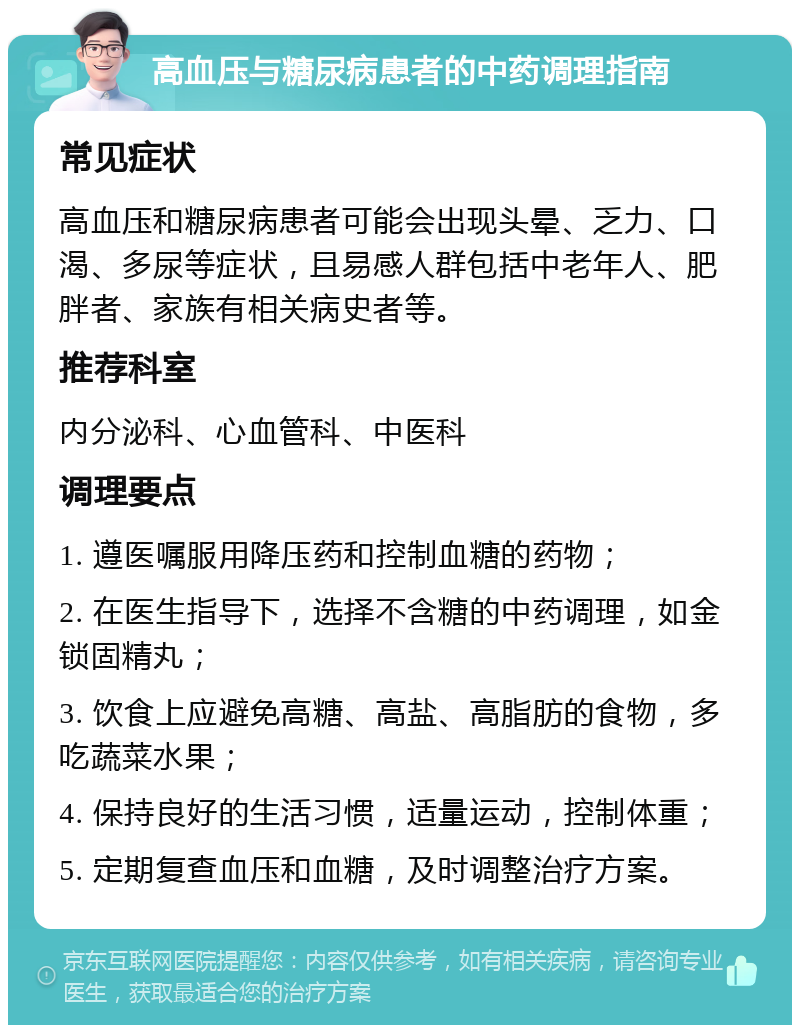 高血压与糖尿病患者的中药调理指南 常见症状 高血压和糖尿病患者可能会出现头晕、乏力、口渴、多尿等症状，且易感人群包括中老年人、肥胖者、家族有相关病史者等。 推荐科室 内分泌科、心血管科、中医科 调理要点 1. 遵医嘱服用降压药和控制血糖的药物； 2. 在医生指导下，选择不含糖的中药调理，如金锁固精丸； 3. 饮食上应避免高糖、高盐、高脂肪的食物，多吃蔬菜水果； 4. 保持良好的生活习惯，适量运动，控制体重； 5. 定期复查血压和血糖，及时调整治疗方案。