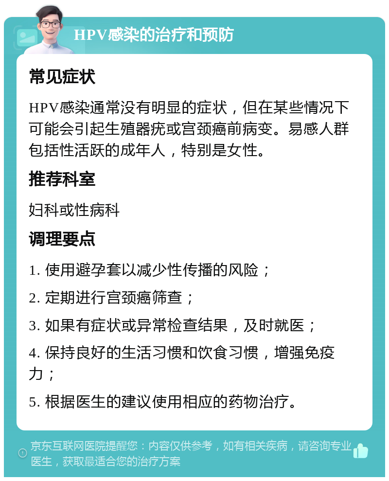 HPV感染的治疗和预防 常见症状 HPV感染通常没有明显的症状，但在某些情况下可能会引起生殖器疣或宫颈癌前病变。易感人群包括性活跃的成年人，特别是女性。 推荐科室 妇科或性病科 调理要点 1. 使用避孕套以减少性传播的风险； 2. 定期进行宫颈癌筛查； 3. 如果有症状或异常检查结果，及时就医； 4. 保持良好的生活习惯和饮食习惯，增强免疫力； 5. 根据医生的建议使用相应的药物治疗。