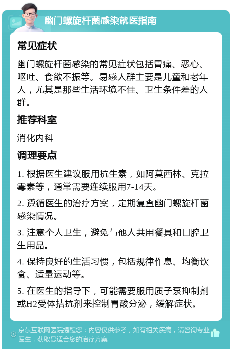 幽门螺旋杆菌感染就医指南 常见症状 幽门螺旋杆菌感染的常见症状包括胃痛、恶心、呕吐、食欲不振等。易感人群主要是儿童和老年人，尤其是那些生活环境不佳、卫生条件差的人群。 推荐科室 消化内科 调理要点 1. 根据医生建议服用抗生素，如阿莫西林、克拉霉素等，通常需要连续服用7-14天。 2. 遵循医生的治疗方案，定期复查幽门螺旋杆菌感染情况。 3. 注意个人卫生，避免与他人共用餐具和口腔卫生用品。 4. 保持良好的生活习惯，包括规律作息、均衡饮食、适量运动等。 5. 在医生的指导下，可能需要服用质子泵抑制剂或H2受体拮抗剂来控制胃酸分泌，缓解症状。