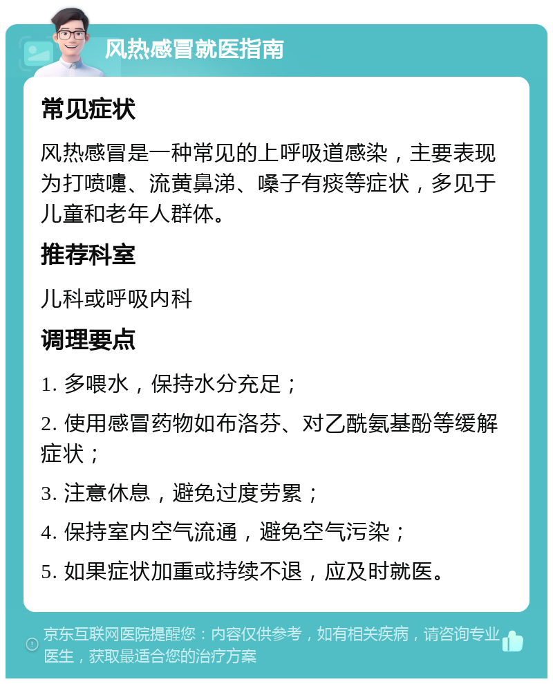 风热感冒就医指南 常见症状 风热感冒是一种常见的上呼吸道感染，主要表现为打喷嚏、流黄鼻涕、嗓子有痰等症状，多见于儿童和老年人群体。 推荐科室 儿科或呼吸内科 调理要点 1. 多喂水，保持水分充足； 2. 使用感冒药物如布洛芬、对乙酰氨基酚等缓解症状； 3. 注意休息，避免过度劳累； 4. 保持室内空气流通，避免空气污染； 5. 如果症状加重或持续不退，应及时就医。