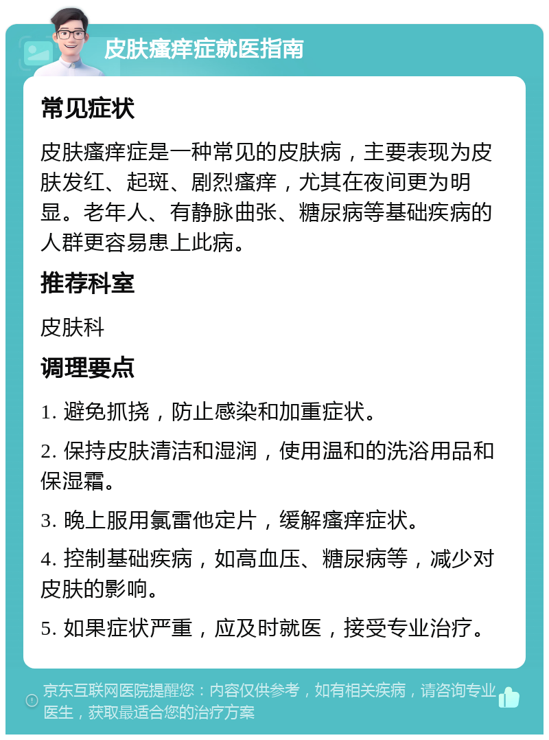 皮肤瘙痒症就医指南 常见症状 皮肤瘙痒症是一种常见的皮肤病，主要表现为皮肤发红、起斑、剧烈瘙痒，尤其在夜间更为明显。老年人、有静脉曲张、糖尿病等基础疾病的人群更容易患上此病。 推荐科室 皮肤科 调理要点 1. 避免抓挠，防止感染和加重症状。 2. 保持皮肤清洁和湿润，使用温和的洗浴用品和保湿霜。 3. 晚上服用氯雷他定片，缓解瘙痒症状。 4. 控制基础疾病，如高血压、糖尿病等，减少对皮肤的影响。 5. 如果症状严重，应及时就医，接受专业治疗。