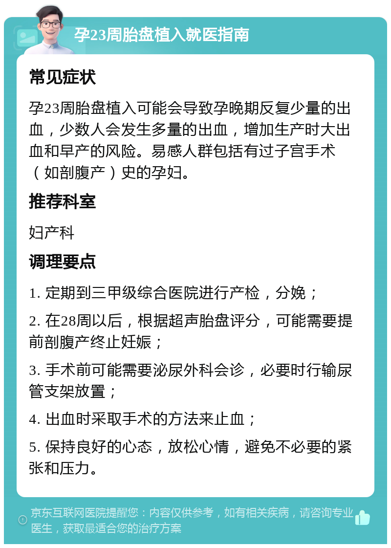 孕23周胎盘植入就医指南 常见症状 孕23周胎盘植入可能会导致孕晚期反复少量的出血，少数人会发生多量的出血，增加生产时大出血和早产的风险。易感人群包括有过子宫手术（如剖腹产）史的孕妇。 推荐科室 妇产科 调理要点 1. 定期到三甲级综合医院进行产检，分娩； 2. 在28周以后，根据超声胎盘评分，可能需要提前剖腹产终止妊娠； 3. 手术前可能需要泌尿外科会诊，必要时行输尿管支架放置； 4. 出血时采取手术的方法来止血； 5. 保持良好的心态，放松心情，避免不必要的紧张和压力。